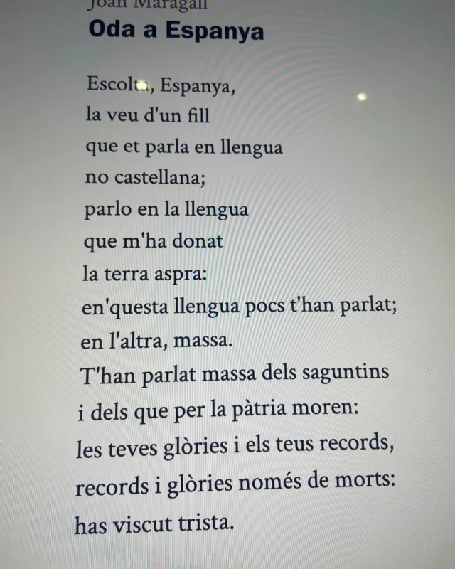 Començament del poema Oda a Espanya, publicat per Joan Maragall, el 1898, any de la pèrdua de les últimes colònies americanes i les Filipines.

El poema continua...

Jo vull parlar-te – molt altrament.
Per què vessar la sang inútil?
Dins de les venes – vida és la sang,
vida pels d’ara – i pels que vindran:
vessada és morta.
Massa pensaves – en ton honor
i massa poc en el teu viure:
tràgica duies – a morts els fills,
te satisfeies – d’honres mortals,
i eren tes festes – els funerals,
oh trista Espanya!
Jo he vist els barcos – marxar replens
dels fills que duies – a que morissin:
somrients marxaven – cap a l’atzar;
i tu cantaves – vora del mar
com una folla.
On són els barcos. – On són els fills?
Pregunta-ho al Ponent i a l’ona brava:
tot ho perderes, – no tens ningú.
Espanya, Espanya, – retorna en tu,
arrenca el plor de mare!
Salva’t, oh!, salva’t – de tant de mal;
que el plo’ et torni feconda, alegre i viva;
pensa en la vida que tens entorn:
aixeca el front,
somriu als set colors que hi ha en els núvols.
On ets, Espanya? – no et veig enlloc.
No sents la meva veu atronadora?
No entens aquesta llengua – que et parla entre perills?
Has desaprès d’entendre an els teus fills?
Adéu, Espanya!